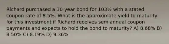 Richard purchased a 30-year bond for 103½ with a stated coupon rate of 8.5%. What is the approximate yield to maturity for this investment if Richard receives semiannual coupon payments and expects to hold the bond to maturity? A) 8.68% B) 8.50% C) 8.19% D) 9.36%