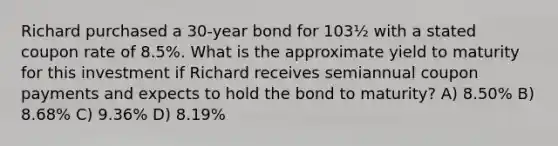 Richard purchased a 30-year bond for 103½ with a stated coupon rate of 8.5%. What is the approximate yield to maturity for this investment if Richard receives semiannual coupon payments and expects to hold the bond to maturity? A) 8.50% B) 8.68% C) 9.36% D) 8.19%