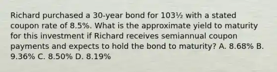 Richard purchased a 30-year bond for 103½ with a stated coupon rate of 8.5%. What is the approximate yield to maturity for this investment if Richard receives semiannual coupon payments and expects to hold the bond to maturity? A. 8.68% B. 9.36% C. 8.50% D. 8.19%