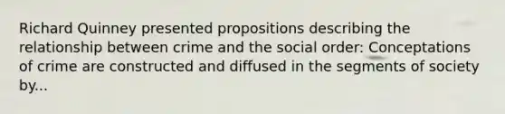 Richard Quinney presented propositions describing the relationship between crime and the social order: Conceptations of crime are constructed and diffused in the segments of society by...