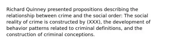 Richard Quinney presented propositions describing the relationship between crime and the social order: The social reality of crime is constructed by (XXX), the development of behavior patterns related to criminal definitions, and the construction of criminal conceptions.