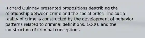 Richard Quinney presented propositions describing the relationship between crime and the social order: The social reality of crime is constructed by the development of behavior patterns related to criminal definitions, (XXX), and the construction of criminal conceptions.