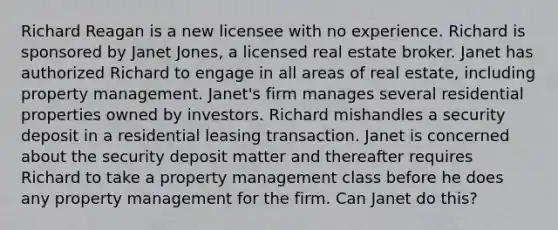 Richard Reagan is a new licensee with no experience. Richard is sponsored by Janet Jones, a licensed real estate broker. Janet has authorized Richard to engage in all areas of real estate, including property management. Janet's firm manages several residential properties owned by investors. Richard mishandles a security deposit in a residential leasing transaction. Janet is concerned about the security deposit matter and thereafter requires Richard to take a property management class before he does any property management for the firm. Can Janet do this?