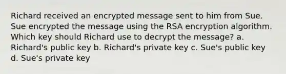 Richard received an encrypted message sent to him from Sue. Sue encrypted the message using the RSA encryption algorithm. Which key should Richard use to decrypt the message? a. Richard's public key b. Richard's private key c. Sue's public key d. Sue's private key