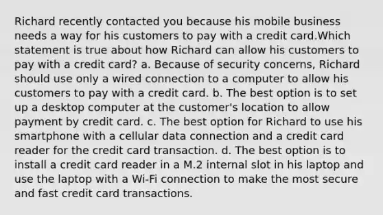 Richard recently contacted you because his mobile business needs a way for his customers to pay with a credit card.Which statement is true about how Richard can allow his customers to pay with a credit card? a. Because of security concerns, Richard should use only a wired connection to a computer to allow his customers to pay with a credit card. b. The best option is to set up a desktop computer at the customer's location to allow payment by credit card. c. The best option for Richard to use his smartphone with a cellular data connection and a credit card reader for the credit card transaction. d. The best option is to install a credit card reader in a M.2 internal slot in his laptop and use the laptop with a Wi-Fi connection to make the most secure and fast credit card transactions.