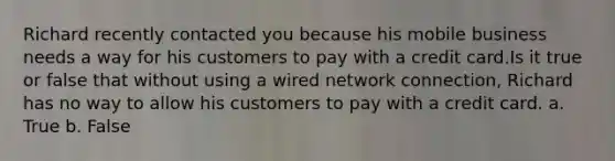 Richard recently contacted you because his mobile business needs a way for his customers to pay with a credit card.Is it true or false that without using a wired network connection, Richard has no way to allow his customers to pay with a credit card. a. True b. False