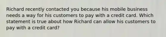 Richard recently contacted you because his mobile business needs a way for his customers to pay with a credit card. Which statement is true about how Richard can allow his customers to pay with a credit card?