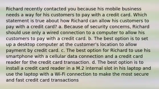 Richard recently contacted you because his mobile business needs a way for his customers to pay with a credit card. Which statement is true about how Richard can allow his customers to pay with a credit card? a. Because of security concerns, Richard should use only a wired connection to a computer to allow his customers to pay with a credit card. b. The best option is to set up a desktop computer at the customer's location to allow payment by credit card. c. The best option for Richard to use his smartphone with a cellular data connection and a credit card reader for the credit card transaction. d. The best option is to install a credit card reader in a M.2 internal slot in his laptop and use the laptop with a Wi-Fi connection to make the most secure and fast credit card transactions