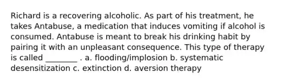 Richard is a recovering alcoholic. As part of his treatment, he takes Antabuse, a medication that induces vomiting if alcohol is consumed. Antabuse is meant to break his drinking habit by pairing it with an unpleasant consequence. This type of therapy is called ________ . a. flooding/implosion b. systematic desensitization c. extinction d. aversion therapy