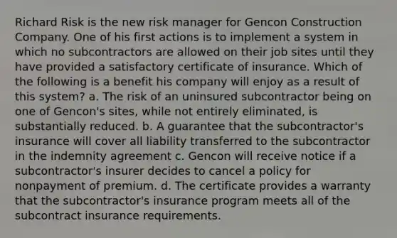 Richard Risk is the new risk manager for Gencon Construction Company. One of his first actions is to implement a system in which no subcontractors are allowed on their job sites until they have provided a satisfactory certificate of insurance. Which of the following is a benefit his company will enjoy as a result of this system? a. The risk of an uninsured subcontractor being on one of Gencon's sites, while not entirely eliminated, is substantially reduced. b. A guarantee that the subcontractor's insurance will cover all liability transferred to the subcontractor in the indemnity agreement c. Gencon will receive notice if a subcontractor's insurer decides to cancel a policy for nonpayment of premium. d. The certificate provides a warranty that the subcontractor's insurance program meets all of the subcontract insurance requirements.