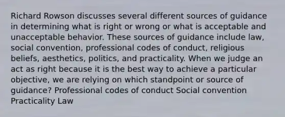 Richard Rowson discusses several different sources of guidance in determining what is right or wrong or what is acceptable and unacceptable behavior. These sources of guidance include law, social convention, professional codes of conduct, religious beliefs, aesthetics, politics, and practicality. When we judge an act as right because it is the best way to achieve a particular objective, we are relying on which standpoint or source of guidance? Professional codes of conduct Social convention Practicality Law