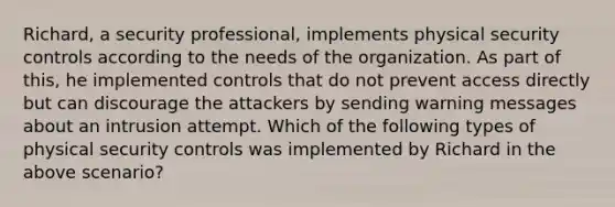 Richard, a security professional, implements physical security controls according to the needs of the organization. As part of this, he implemented controls that do not prevent access directly but can discourage the attackers by sending warning messages about an intrusion attempt. Which of the following types of physical security controls was implemented by Richard in the above scenario?