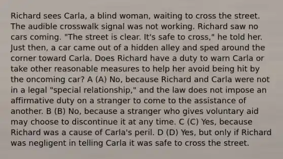 Richard sees Carla, a blind woman, waiting to cross the street. The audible crosswalk signal was not working. Richard saw no cars coming. "The street is clear. It's safe to cross," he told her. Just then, a car came out of a hidden alley and sped around the corner toward Carla. Does Richard have a duty to warn Carla or take other reasonable measures to help her avoid being hit by the oncoming car? A (A) No, because Richard and Carla were not in a legal "special relationship," and the law does not impose an affirmative duty on a stranger to come to the assistance of another. B (B) No, because a stranger who gives voluntary aid may choose to discontinue it at any time. C (C) Yes, because Richard was a cause of Carla's peril. D (D) Yes, but only if Richard was negligent in telling Carla it was safe to cross the street.