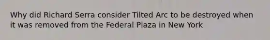 Why did Richard Serra consider Tilted Arc to be destroyed when it was removed from the Federal Plaza in New York