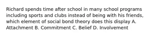 Richard spends time after school in many school programs including sports and clubs instead of being with his friends, which element of social bond theory does this display A. Attachment B. Commitment C. Belief D. Involvement