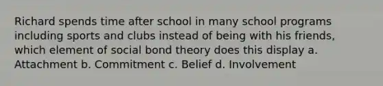 Richard spends time after school in many school programs including sports and clubs instead of being with his friends, which element of social bond theory does this display a. Attachment b. Commitment c. Belief d. Involvement