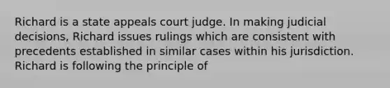 Richard is a state appeals court judge. In making judicial decisions, Richard issues rulings which are consistent with precedents established in similar cases within his jurisdiction. Richard is following the principle of