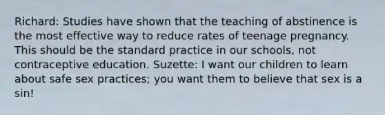 Richard: Studies have shown that the teaching of abstinence is the most effective way to reduce rates of teenage pregnancy. This should be the standard practice in our schools, not contraceptive education. Suzette: I want our children to learn about safe sex practices; you want them to believe that sex is a sin!