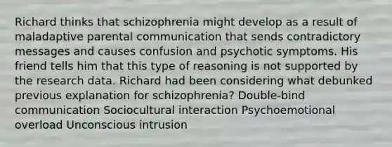 Richard thinks that schizophrenia might develop as a result of maladaptive parental communication that sends contradictory messages and causes confusion and psychotic symptoms. His friend tells him that this type of reasoning is not supported by the research data. Richard had been considering what debunked previous explanation for schizophrenia? Double-bind communication Sociocultural interaction Psychoemotional overload Unconscious intrusion