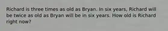 Richard is three times as old as Bryan. In six years, Richard will be twice as old as Bryan will be in six years. How old is Richard right now?