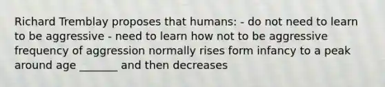 Richard Tremblay proposes that humans: - do not need to learn to be aggressive - need to learn how not to be aggressive frequency of aggression normally rises form infancy to a peak around age _______ and then decreases