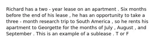 Richard has a two - year lease on an apartment . Six months before the end of his lease , he has an opportunity to take a three - month research trip to South America , so he rents his apartment to Georgette for the months of July , August , and September . This is an example of a sublease . T or F