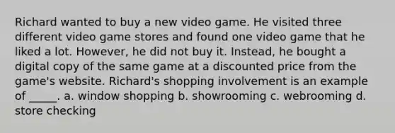 Richard wanted to buy a new video game. He visited three different video game stores and found one video game that he liked a lot. However, he did not buy it. Instead, he bought a digital copy of the same game at a discounted price from the game's website. Richard's shopping involvement is an example of _____. a. window shopping b. showrooming c. webrooming d. store checking