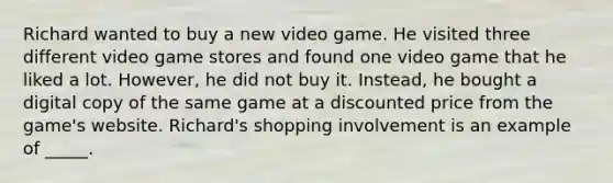 Richard wanted to buy a new video game. He visited three different video game stores and found one video game that he liked a lot. However, he did not buy it. Instead, he bought a digital copy of the same game at a discounted price from the game's website. Richard's shopping involvement is an example of _____.