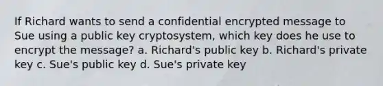 If Richard wants to send a confidential encrypted message to Sue using a public key cryptosystem, which key does he use to encrypt the message? a. Richard's public key b. Richard's private key c. Sue's public key d. Sue's private key