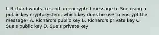 If Richard wants to send an encrypted message to Sue using a public key cryptosystem, which key does he use to encrypt the message? A. Richard's public key B. Richard's private key C. Sue's public key D. Sue's private key