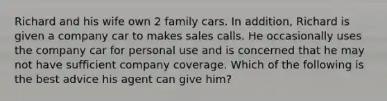 Richard and his wife own 2 family cars. In addition, Richard is given a company car to makes sales calls. He occasionally uses the company car for personal use and is concerned that he may not have sufficient company coverage. Which of the following is the best advice his agent can give him?