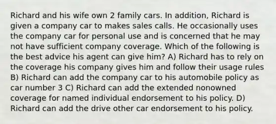 Richard and his wife own 2 family cars. In addition, Richard is given a company car to makes sales calls. He occasionally uses the company car for personal use and is concerned that he may not have sufficient company coverage. Which of the following is the best advice his agent can give him? A) Richard has to rely on the coverage his company gives him and follow their usage rules B) Richard can add the company car to his automobile policy as car number 3 C) Richard can add the extended nonowned coverage for named individual endorsement to his policy. D) Richard can add the drive other car endorsement to his policy.