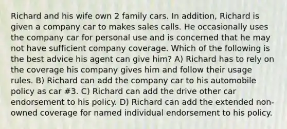 Richard and his wife own 2 family cars. In addition, Richard is given a company car to makes sales calls. He occasionally uses the company car for personal use and is concerned that he may not have sufficient company coverage. Which of the following is the best advice his agent can give him? A) Richard has to rely on the coverage his company gives him and follow their usage rules. B) Richard can add the company car to his automobile policy as car #3. C) Richard can add the drive other car endorsement to his policy. D) Richard can add the extended non-owned coverage for named individual endorsement to his policy.