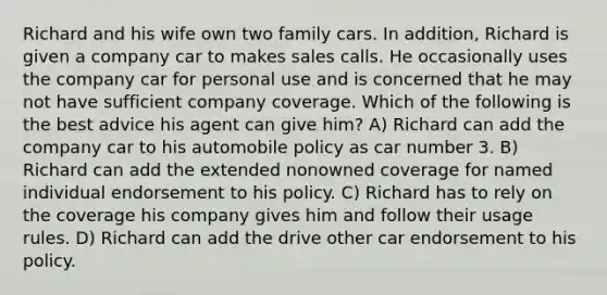 Richard and his wife own two family cars. In addition, Richard is given a company car to makes sales calls. He occasionally uses the company car for personal use and is concerned that he may not have sufficient company coverage. Which of the following is the best advice his agent can give him? A) Richard can add the company car to his automobile policy as car number 3. B) Richard can add the extended nonowned coverage for named individual endorsement to his policy. C) Richard has to rely on the coverage his company gives him and follow their usage rules. D) Richard can add the drive other car endorsement to his policy.