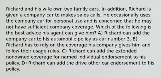 Richard and his wife own two family cars. In addition, Richard is given a company car to makes sales calls. He occasionally uses the company car for personal use and is concerned that he may not have sufficient company coverage. Which of the following is the best advice his agent can give him? A) Richard can add the company car to his automobile policy as car number 3. B) Richard has to rely on the coverage his company gives him and follow their usage rules. C) Richard can add the extended nonowned coverage for named individual endorsement to his policy. D) Richard can add the drive other car endorsement to his policy.