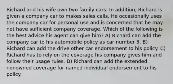 Richard and his wife own two family cars. In addition, Richard is given a company car to makes sales calls. He occasionally uses the company car for personal use and is concerned that he may not have sufficient company coverage. Which of the following is the best advice his agent can give him? A) Richard can add the company car to his automobile policy as car number 3. B) Richard can add the drive other car endorsement to his policy. C) Richard has to rely on the coverage his company gives him and follow their usage rules. D) Richard can add the extended nonowned coverage for named individual endorsement to his policy.