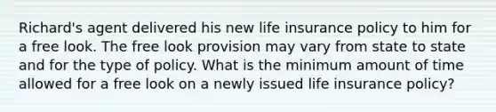 Richard's agent delivered his new life insurance policy to him for a free look. The free look provision may vary from state to state and for the type of policy. What is the minimum amount of time allowed for a free look on a newly issued life insurance policy?