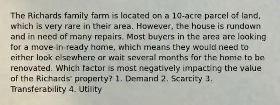 The Richards family farm is located on a 10-acre parcel of land, which is very rare in their area. However, the house is rundown and in need of many repairs. Most buyers in the area are looking for a move-in-ready home, which means they would need to either look elsewhere or wait several months for the home to be renovated. Which factor is most negatively impacting the value of the Richards' property? 1. Demand 2. Scarcity 3. Transferability 4. Utility