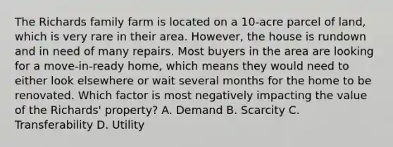 The Richards family farm is located on a 10-acre parcel of land, which is very rare in their area. However, the house is rundown and in need of many repairs. Most buyers in the area are looking for a move-in-ready home, which means they would need to either look elsewhere or wait several months for the home to be renovated. Which factor is most negatively impacting the value of the Richards' property? A. Demand B. Scarcity C. Transferability D. Utility