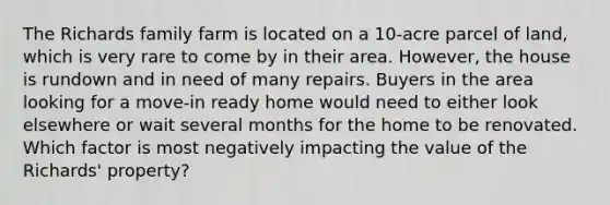 The Richards family farm is located on a 10-acre parcel of land, which is very rare to come by in their area. However, the house is rundown and in need of many repairs. Buyers in the area looking for a move-in ready home would need to either look elsewhere or wait several months for the home to be renovated. Which factor is most negatively impacting the value of the Richards' property?