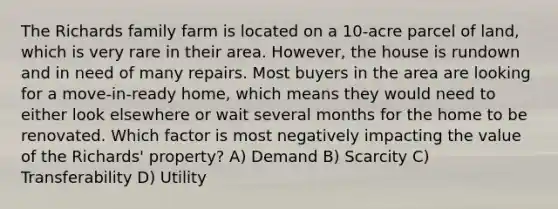 The Richards family farm is located on a 10-acre parcel of land, which is very rare in their area. However, the house is rundown and in need of many repairs. Most buyers in the area are looking for a move-in-ready home, which means they would need to either look elsewhere or wait several months for the home to be renovated. Which factor is most negatively impacting the value of the Richards' property? A) Demand B) Scarcity C) Transferability D) Utility