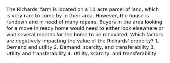 The Richards' farm is located on a 10-acre parcel of land, which is very rare to come by in their area. However, the house is rundown and in need of many repairs. Buyers in the area looking for a move-in ready home would need to either look elsewhere or wait several months for the home to be renovated. Which factors are negatively impacting the value of the Richards' property? 1. Demand and utility 2. Demand, scarcity, and transferability 3. Utility and transferability 4. Utility, scarcity, and transferability