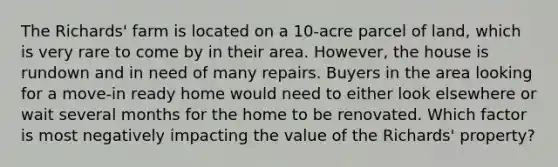 The Richards' farm is located on a 10-acre parcel of land, which is very rare to come by in their area. However, the house is rundown and in need of many repairs. Buyers in the area looking for a move-in ready home would need to either look elsewhere or wait several months for the home to be renovated. Which factor is most negatively impacting the value of the Richards' property?