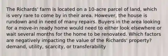 The Richards' farm is located on a 10-acre parcel of land, which is very rare to come by in their area. However, the house is rundown and in need of many repairs. Buyers in the area looking for a move-in ready home would need to either look elsewhere or wait several months for the home to be renovated. Which factors are negatively impacting the value of the Richards' property? demand, utility, scarcity, or transferability