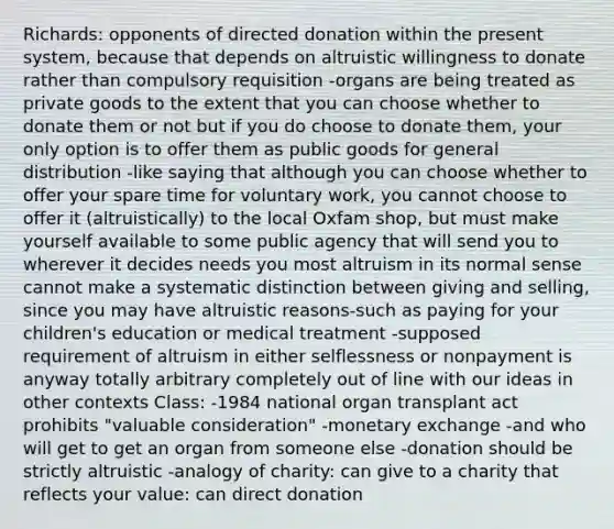 Richards: opponents of directed donation within the present system, because that depends on altruistic willingness to donate rather than compulsory requisition -organs are being treated as private goods to the extent that you can choose whether to donate them or not but if you do choose to donate them, your only option is to offer them as public goods for general distribution -like saying that although you can choose whether to offer your spare time for voluntary work, you cannot choose to offer it (altruistically) to the local Oxfam shop, but must make yourself available to some public agency that will send you to wherever it decides needs you most altruism in its normal sense cannot make a systematic distinction between giving and selling, since you may have altruistic reasons-such as paying for your children's education or medical treatment -supposed requirement of altruism in either selflessness or nonpayment is anyway totally arbitrary completely out of line with our ideas in other contexts Class: -1984 national organ transplant act prohibits "valuable consideration" -monetary exchange -and who will get to get an organ from someone else -donation should be strictly altruistic -analogy of charity: can give to a charity that reflects your value: can direct donation