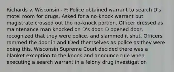 Richards v. Wisconsin - F: Police obtained warrant to search D's motel room for drugs. Asked for a no-knock warrant but magistrate crossed out the no-knock portion. Officer dressed as maintenance man knocked on D's door. D opened door, recognized that they were police, and slammed it shut. Officers rammed the door in and IDed themselves as police as they were doing this. Wisconsin Supreme Court decided there was a blanket exception to the knock and announce rule when executing a search warrant in a felony drug investigation