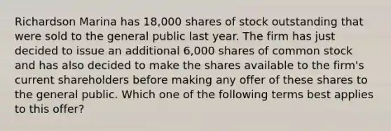 Richardson Marina has 18,000 shares of stock outstanding that were sold to the general public last year. The firm has just decided to issue an additional 6,000 shares of common stock and has also decided to make the shares available to the firm's current shareholders before making any offer of these shares to the general public. Which one of the following terms best applies to this offer?