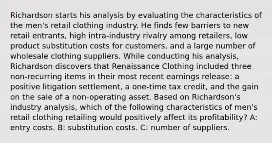 Richardson starts his analysis by evaluating the characteristics of the men's retail clothing industry. He finds few barriers to new retail entrants, high intra-industry rivalry among retailers, low product substitution costs for customers, and a large number of wholesale clothing suppliers. While conducting his analysis, Richardson discovers that Renaissance Clothing included three non-recurring items in their most recent earnings release: a positive litigation settlement, a one-time tax credit, and the gain on the sale of a non-operating asset. Based on Richardson's industry analysis, which of the following characteristics of men's retail clothing retailing would positively affect its profitability? A: entry costs. B: substitution costs. C: number of suppliers.