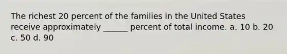 The richest 20 percent of the families in the United States receive approximately ______ percent of total income. a. 10 b. 20 c. 50 d. 90