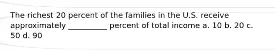 The richest 20 percent of the families in the U.S. receive approximately __________ percent of total income a. 10 b. 20 c. 50 d. 90